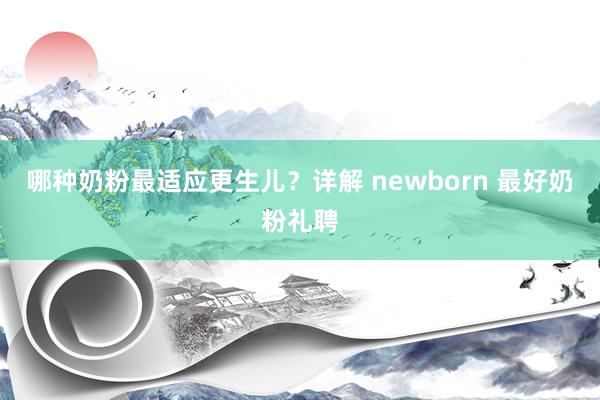 哪种奶粉最适应更生儿？详解 newborn 最好奶粉礼聘
