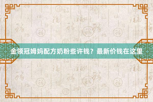 金领冠姆妈配方奶粉些许钱？最新价钱在这里