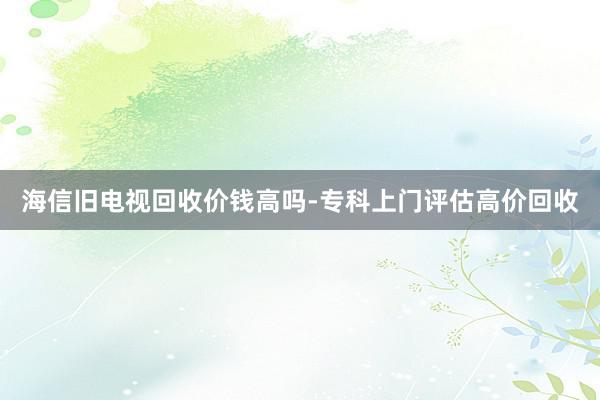 海信旧电视回收价钱高吗-专科上门评估高价回收