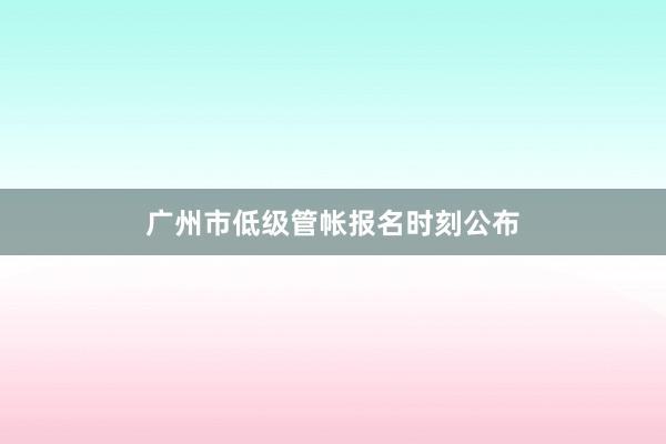 广州市低级管帐报名时刻公布