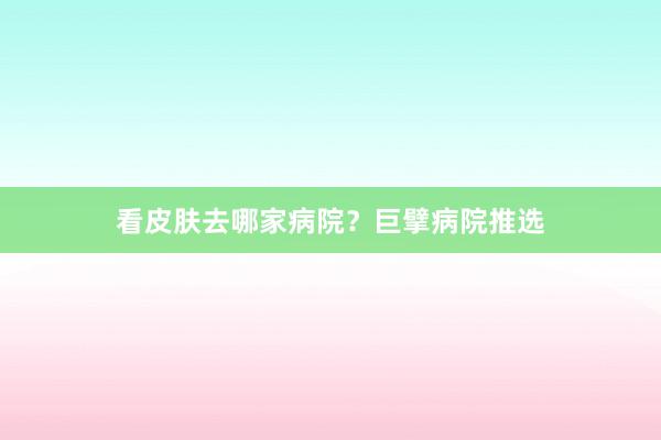 看皮肤去哪家病院？巨擘病院推选