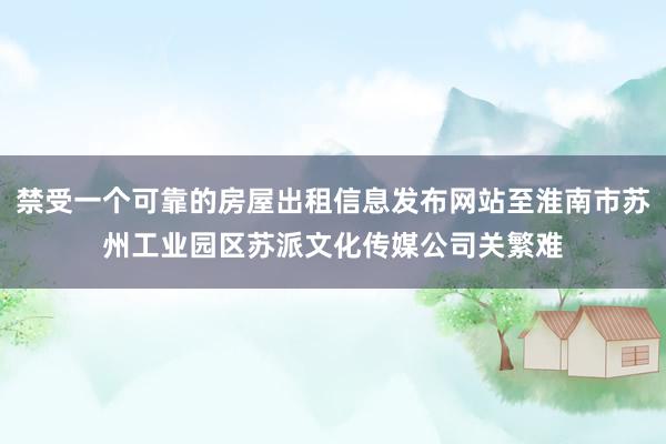 禁受一个可靠的房屋出租信息发布网站至淮南市苏州工业园区苏派文化传媒公司关繁难